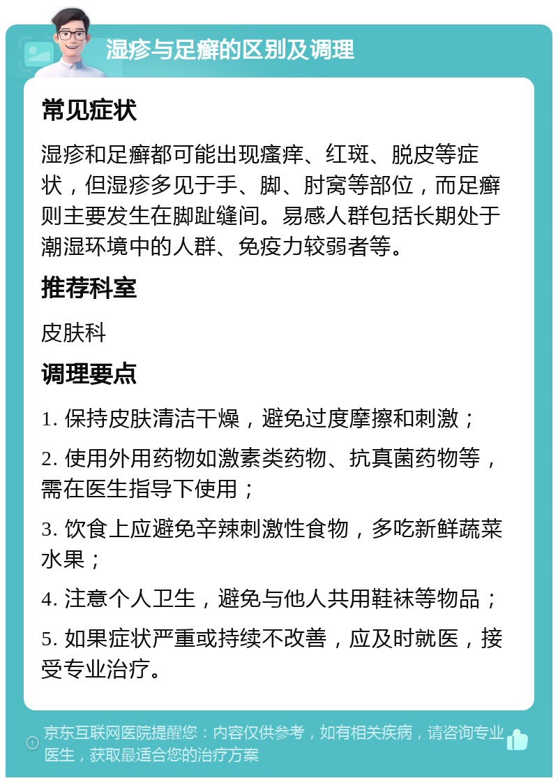 湿疹与足癣的区别及调理 常见症状 湿疹和足癣都可能出现瘙痒、红斑、脱皮等症状，但湿疹多见于手、脚、肘窝等部位，而足癣则主要发生在脚趾缝间。易感人群包括长期处于潮湿环境中的人群、免疫力较弱者等。 推荐科室 皮肤科 调理要点 1. 保持皮肤清洁干燥，避免过度摩擦和刺激； 2. 使用外用药物如激素类药物、抗真菌药物等，需在医生指导下使用； 3. 饮食上应避免辛辣刺激性食物，多吃新鲜蔬菜水果； 4. 注意个人卫生，避免与他人共用鞋袜等物品； 5. 如果症状严重或持续不改善，应及时就医，接受专业治疗。