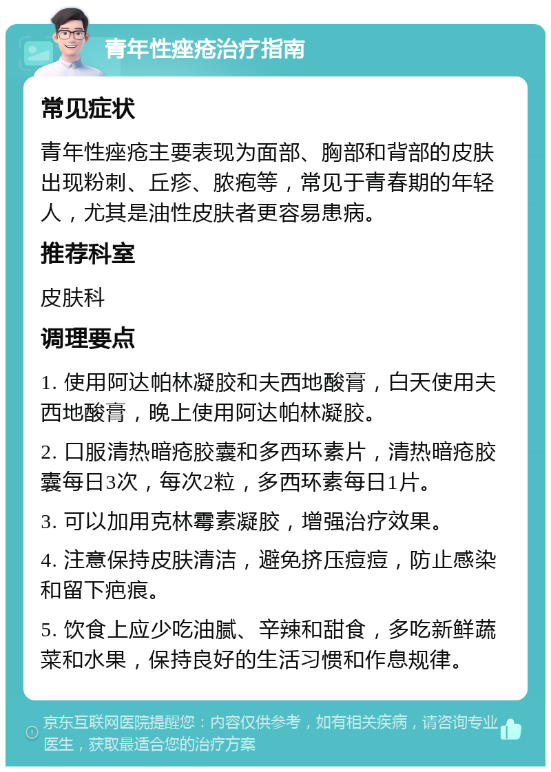 青年性痤疮治疗指南 常见症状 青年性痤疮主要表现为面部、胸部和背部的皮肤出现粉刺、丘疹、脓疱等，常见于青春期的年轻人，尤其是油性皮肤者更容易患病。 推荐科室 皮肤科 调理要点 1. 使用阿达帕林凝胶和夫西地酸膏，白天使用夫西地酸膏，晚上使用阿达帕林凝胶。 2. 口服清热暗疮胶囊和多西环素片，清热暗疮胶囊每日3次，每次2粒，多西环素每日1片。 3. 可以加用克林霉素凝胶，增强治疗效果。 4. 注意保持皮肤清洁，避免挤压痘痘，防止感染和留下疤痕。 5. 饮食上应少吃油腻、辛辣和甜食，多吃新鲜蔬菜和水果，保持良好的生活习惯和作息规律。