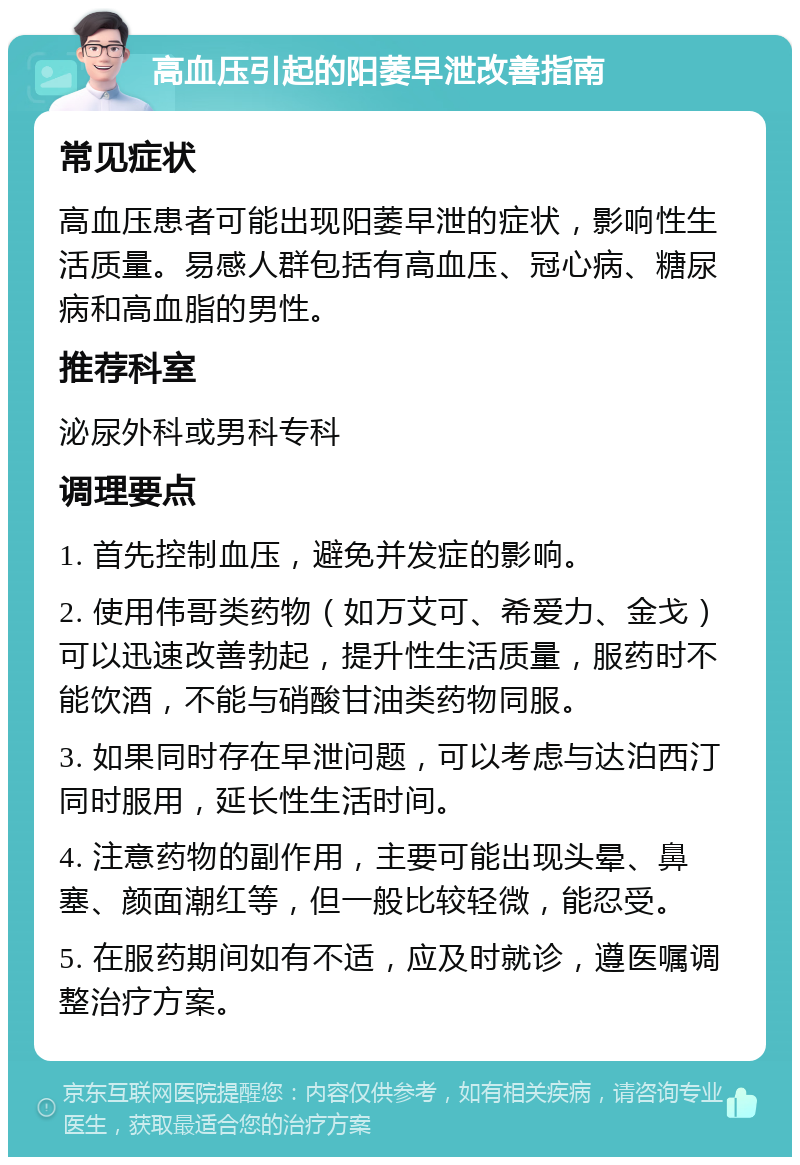 高血压引起的阳萎早泄改善指南 常见症状 高血压患者可能出现阳萎早泄的症状，影响性生活质量。易感人群包括有高血压、冠心病、糖尿病和高血脂的男性。 推荐科室 泌尿外科或男科专科 调理要点 1. 首先控制血压，避免并发症的影响。 2. 使用伟哥类药物（如万艾可、希爱力、金戈）可以迅速改善勃起，提升性生活质量，服药时不能饮酒，不能与硝酸甘油类药物同服。 3. 如果同时存在早泄问题，可以考虑与达泊西汀同时服用，延长性生活时间。 4. 注意药物的副作用，主要可能出现头晕、鼻塞、颜面潮红等，但一般比较轻微，能忍受。 5. 在服药期间如有不适，应及时就诊，遵医嘱调整治疗方案。