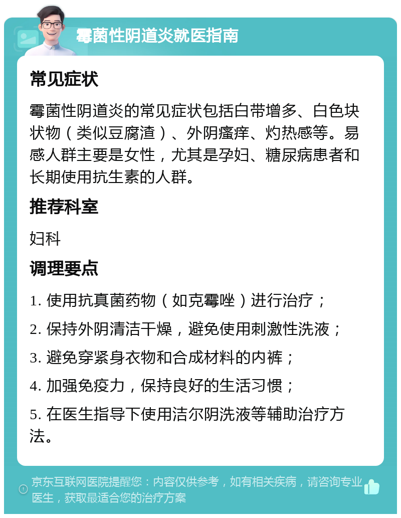 霉菌性阴道炎就医指南 常见症状 霉菌性阴道炎的常见症状包括白带增多、白色块状物（类似豆腐渣）、外阴瘙痒、灼热感等。易感人群主要是女性，尤其是孕妇、糖尿病患者和长期使用抗生素的人群。 推荐科室 妇科 调理要点 1. 使用抗真菌药物（如克霉唑）进行治疗； 2. 保持外阴清洁干燥，避免使用刺激性洗液； 3. 避免穿紧身衣物和合成材料的内裤； 4. 加强免疫力，保持良好的生活习惯； 5. 在医生指导下使用洁尔阴洗液等辅助治疗方法。