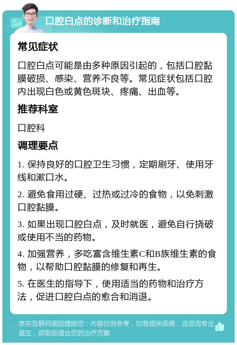 口腔白点的诊断和治疗指南 常见症状 口腔白点可能是由多种原因引起的，包括口腔黏膜破损、感染、营养不良等。常见症状包括口腔内出现白色或黄色斑块、疼痛、出血等。 推荐科室 口腔科 调理要点 1. 保持良好的口腔卫生习惯，定期刷牙、使用牙线和漱口水。 2. 避免食用过硬、过热或过冷的食物，以免刺激口腔黏膜。 3. 如果出现口腔白点，及时就医，避免自行挠破或使用不当的药物。 4. 加强营养，多吃富含维生素C和B族维生素的食物，以帮助口腔黏膜的修复和再生。 5. 在医生的指导下，使用适当的药物和治疗方法，促进口腔白点的愈合和消退。