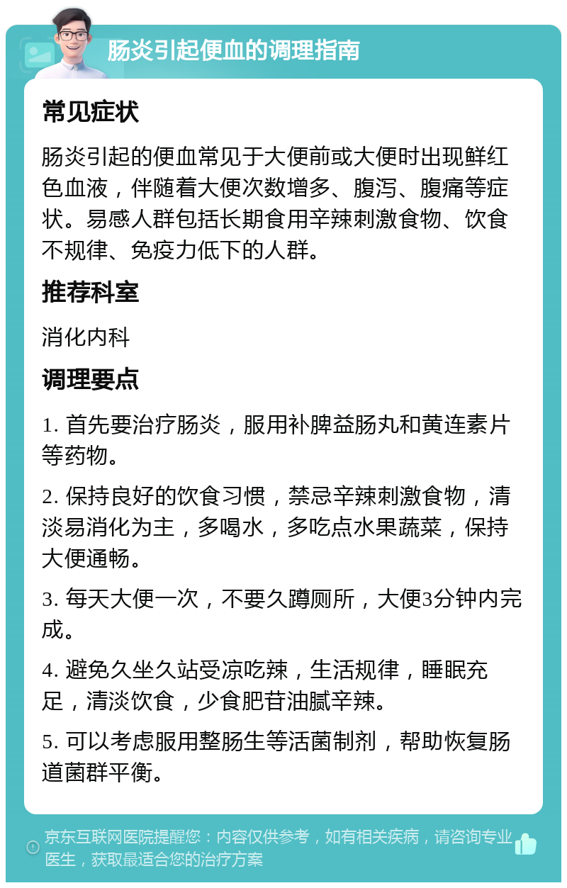 肠炎引起便血的调理指南 常见症状 肠炎引起的便血常见于大便前或大便时出现鲜红色血液，伴随着大便次数增多、腹泻、腹痛等症状。易感人群包括长期食用辛辣刺激食物、饮食不规律、免疫力低下的人群。 推荐科室 消化内科 调理要点 1. 首先要治疗肠炎，服用补脾益肠丸和黄连素片等药物。 2. 保持良好的饮食习惯，禁忌辛辣刺激食物，清淡易消化为主，多喝水，多吃点水果蔬菜，保持大便通畅。 3. 每天大便一次，不要久蹲厕所，大便3分钟内完成。 4. 避免久坐久站受凉吃辣，生活规律，睡眠充足，清淡饮食，少食肥苷油腻辛辣。 5. 可以考虑服用整肠生等活菌制剂，帮助恢复肠道菌群平衡。