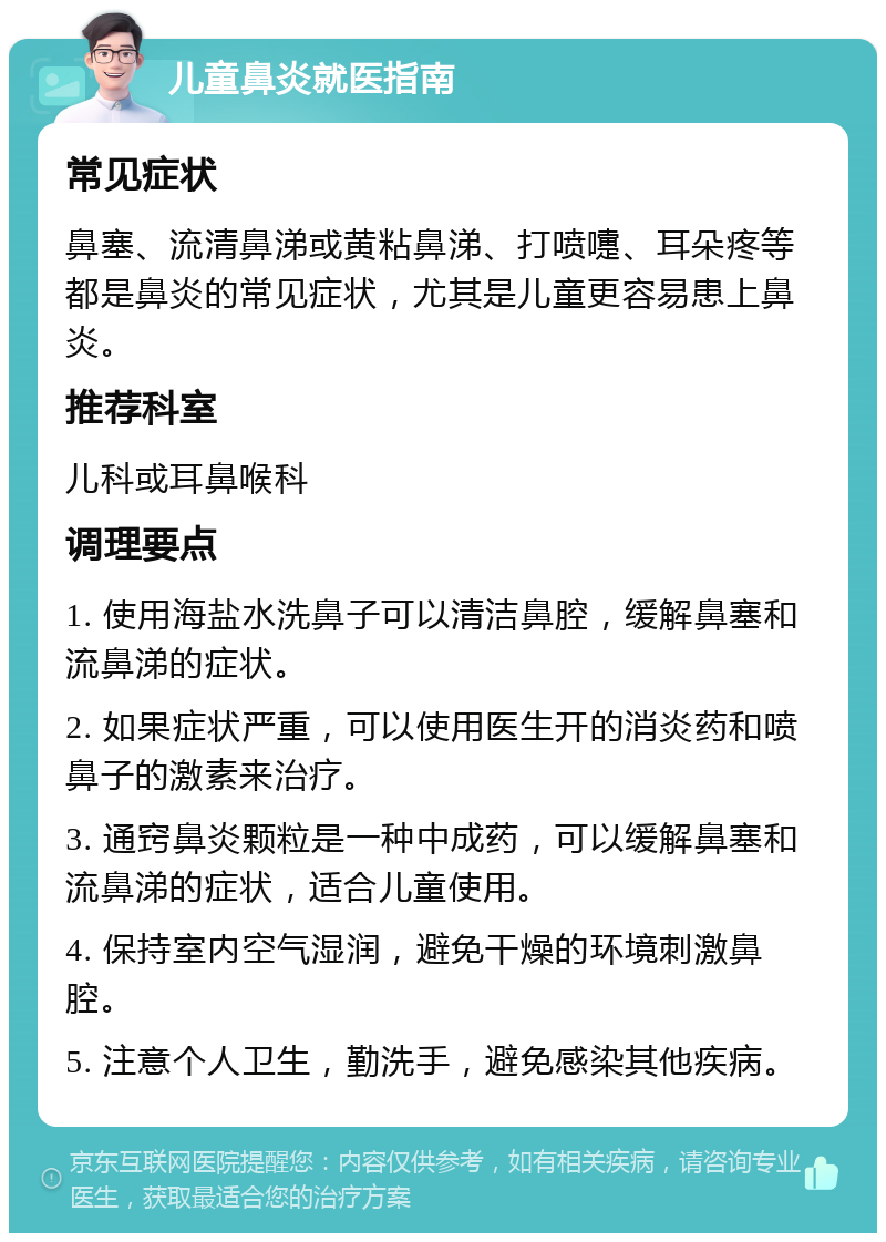 儿童鼻炎就医指南 常见症状 鼻塞、流清鼻涕或黄粘鼻涕、打喷嚏、耳朵疼等都是鼻炎的常见症状，尤其是儿童更容易患上鼻炎。 推荐科室 儿科或耳鼻喉科 调理要点 1. 使用海盐水洗鼻子可以清洁鼻腔，缓解鼻塞和流鼻涕的症状。 2. 如果症状严重，可以使用医生开的消炎药和喷鼻子的激素来治疗。 3. 通窍鼻炎颗粒是一种中成药，可以缓解鼻塞和流鼻涕的症状，适合儿童使用。 4. 保持室内空气湿润，避免干燥的环境刺激鼻腔。 5. 注意个人卫生，勤洗手，避免感染其他疾病。