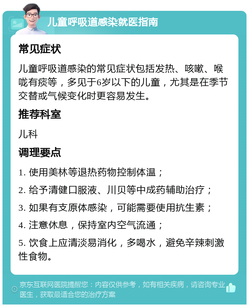 儿童呼吸道感染就医指南 常见症状 儿童呼吸道感染的常见症状包括发热、咳嗽、喉咙有痰等，多见于6岁以下的儿童，尤其是在季节交替或气候变化时更容易发生。 推荐科室 儿科 调理要点 1. 使用美林等退热药物控制体温； 2. 给予清健口服液、川贝等中成药辅助治疗； 3. 如果有支原体感染，可能需要使用抗生素； 4. 注意休息，保持室内空气流通； 5. 饮食上应清淡易消化，多喝水，避免辛辣刺激性食物。