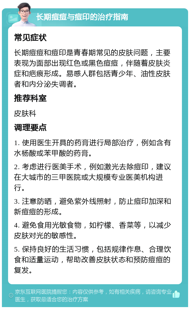 长期痘痘与痘印的治疗指南 常见症状 长期痘痘和痘印是青春期常见的皮肤问题，主要表现为面部出现红色或黑色痘痘，伴随着皮肤炎症和疤痕形成。易感人群包括青少年、油性皮肤者和内分泌失调者。 推荐科室 皮肤科 调理要点 1. 使用医生开具的药膏进行局部治疗，例如含有水杨酸或苯甲酸的药膏。 2. 考虑进行医美手术，例如激光去除痘印，建议在大城市的三甲医院或大规模专业医美机构进行。 3. 注意防晒，避免紫外线照射，防止痘印加深和新痘痘的形成。 4. 避免食用光敏食物，如柠檬、香菜等，以减少皮肤对光的敏感性。 5. 保持良好的生活习惯，包括规律作息、合理饮食和适量运动，帮助改善皮肤状态和预防痘痘的复发。