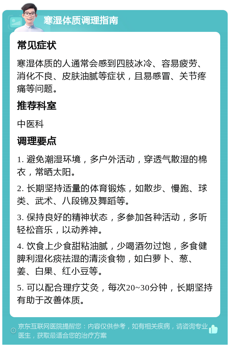 寒湿体质调理指南 常见症状 寒湿体质的人通常会感到四肢冰冷、容易疲劳、消化不良、皮肤油腻等症状，且易感冒、关节疼痛等问题。 推荐科室 中医科 调理要点 1. 避免潮湿环境，多户外活动，穿透气散湿的棉衣，常晒太阳。 2. 长期坚持适量的体育锻炼，如散步、慢跑、球类、武术、八段锦及舞蹈等。 3. 保持良好的精神状态，多参加各种活动，多听轻松音乐，以动养神。 4. 饮食上少食甜粘油腻，少喝酒勿过饱，多食健脾利湿化痰祛湿的清淡食物，如白萝卜、葱、姜、白果、红小豆等。 5. 可以配合理疗艾灸，每次20~30分钟，长期坚持有助于改善体质。