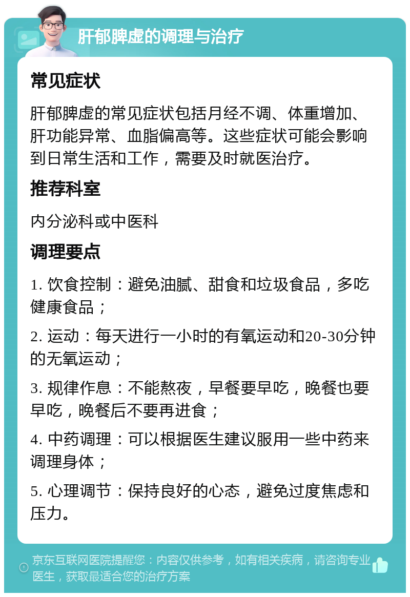 肝郁脾虚的调理与治疗 常见症状 肝郁脾虚的常见症状包括月经不调、体重增加、肝功能异常、血脂偏高等。这些症状可能会影响到日常生活和工作，需要及时就医治疗。 推荐科室 内分泌科或中医科 调理要点 1. 饮食控制：避免油腻、甜食和垃圾食品，多吃健康食品； 2. 运动：每天进行一小时的有氧运动和20-30分钟的无氧运动； 3. 规律作息：不能熬夜，早餐要早吃，晚餐也要早吃，晚餐后不要再进食； 4. 中药调理：可以根据医生建议服用一些中药来调理身体； 5. 心理调节：保持良好的心态，避免过度焦虑和压力。