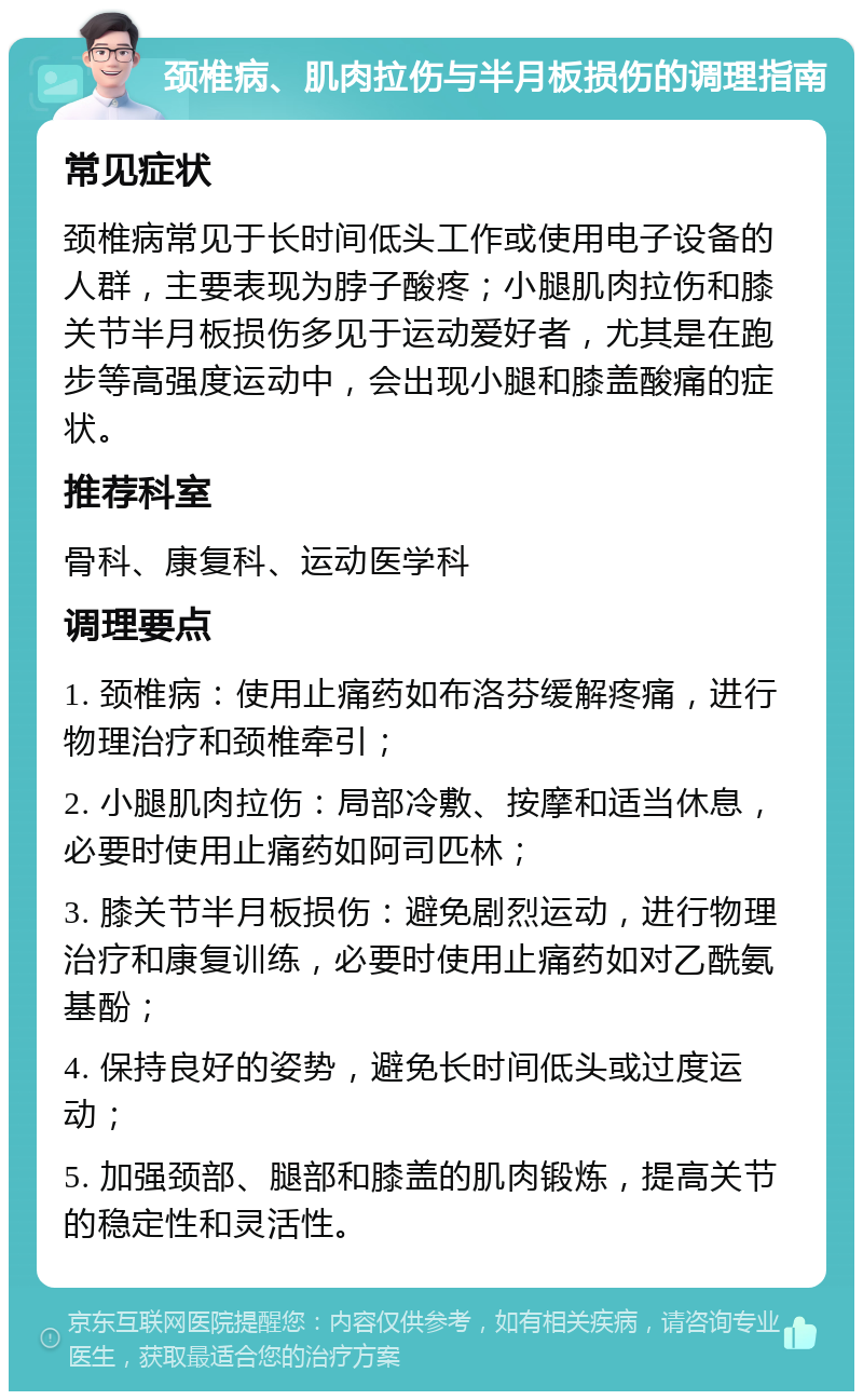 颈椎病、肌肉拉伤与半月板损伤的调理指南 常见症状 颈椎病常见于长时间低头工作或使用电子设备的人群，主要表现为脖子酸疼；小腿肌肉拉伤和膝关节半月板损伤多见于运动爱好者，尤其是在跑步等高强度运动中，会出现小腿和膝盖酸痛的症状。 推荐科室 骨科、康复科、运动医学科 调理要点 1. 颈椎病：使用止痛药如布洛芬缓解疼痛，进行物理治疗和颈椎牵引； 2. 小腿肌肉拉伤：局部冷敷、按摩和适当休息，必要时使用止痛药如阿司匹林； 3. 膝关节半月板损伤：避免剧烈运动，进行物理治疗和康复训练，必要时使用止痛药如对乙酰氨基酚； 4. 保持良好的姿势，避免长时间低头或过度运动； 5. 加强颈部、腿部和膝盖的肌肉锻炼，提高关节的稳定性和灵活性。