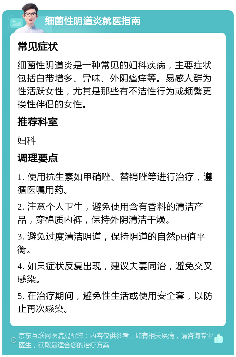 细菌性阴道炎就医指南 常见症状 细菌性阴道炎是一种常见的妇科疾病，主要症状包括白带增多、异味、外阴瘙痒等。易感人群为性活跃女性，尤其是那些有不洁性行为或频繁更换性伴侣的女性。 推荐科室 妇科 调理要点 1. 使用抗生素如甲硝唑、替销唑等进行治疗，遵循医嘱用药。 2. 注意个人卫生，避免使用含有香料的清洁产品，穿棉质内裤，保持外阴清洁干燥。 3. 避免过度清洁阴道，保持阴道的自然pH值平衡。 4. 如果症状反复出现，建议夫妻同治，避免交叉感染。 5. 在治疗期间，避免性生活或使用安全套，以防止再次感染。