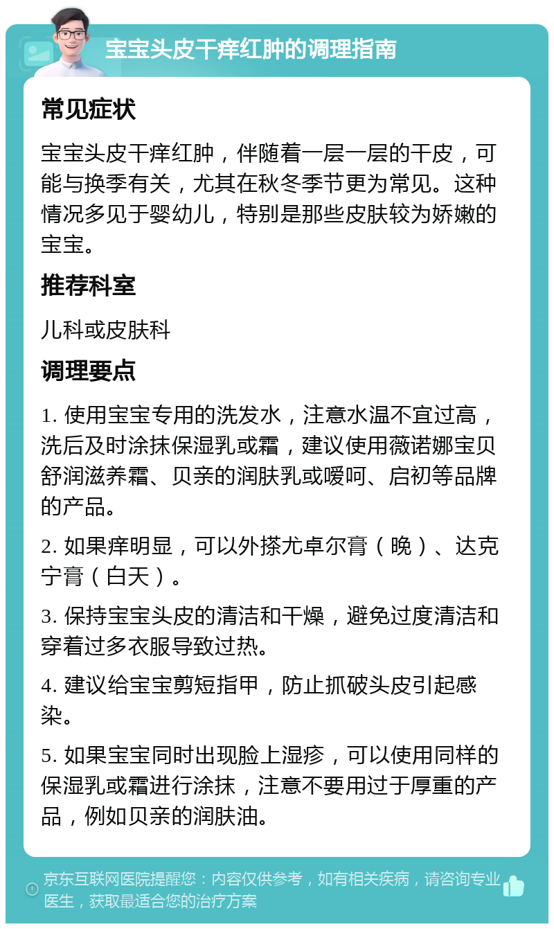 宝宝头皮干痒红肿的调理指南 常见症状 宝宝头皮干痒红肿，伴随着一层一层的干皮，可能与换季有关，尤其在秋冬季节更为常见。这种情况多见于婴幼儿，特别是那些皮肤较为娇嫩的宝宝。 推荐科室 儿科或皮肤科 调理要点 1. 使用宝宝专用的洗发水，注意水温不宜过高，洗后及时涂抹保湿乳或霜，建议使用薇诺娜宝贝舒润滋养霜、贝亲的润肤乳或嗳呵、启初等品牌的产品。 2. 如果痒明显，可以外搽尤卓尔膏（晚）、达克宁膏（白天）。 3. 保持宝宝头皮的清洁和干燥，避免过度清洁和穿着过多衣服导致过热。 4. 建议给宝宝剪短指甲，防止抓破头皮引起感染。 5. 如果宝宝同时出现脸上湿疹，可以使用同样的保湿乳或霜进行涂抹，注意不要用过于厚重的产品，例如贝亲的润肤油。