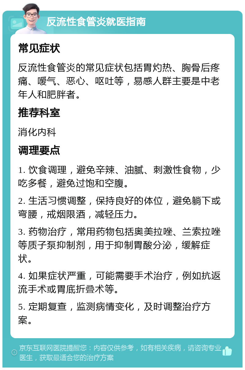 反流性食管炎就医指南 常见症状 反流性食管炎的常见症状包括胃灼热、胸骨后疼痛、嗳气、恶心、呕吐等，易感人群主要是中老年人和肥胖者。 推荐科室 消化内科 调理要点 1. 饮食调理，避免辛辣、油腻、刺激性食物，少吃多餐，避免过饱和空腹。 2. 生活习惯调整，保持良好的体位，避免躺下或弯腰，戒烟限酒，减轻压力。 3. 药物治疗，常用药物包括奥美拉唑、兰索拉唑等质子泵抑制剂，用于抑制胃酸分泌，缓解症状。 4. 如果症状严重，可能需要手术治疗，例如抗返流手术或胃底折叠术等。 5. 定期复查，监测病情变化，及时调整治疗方案。