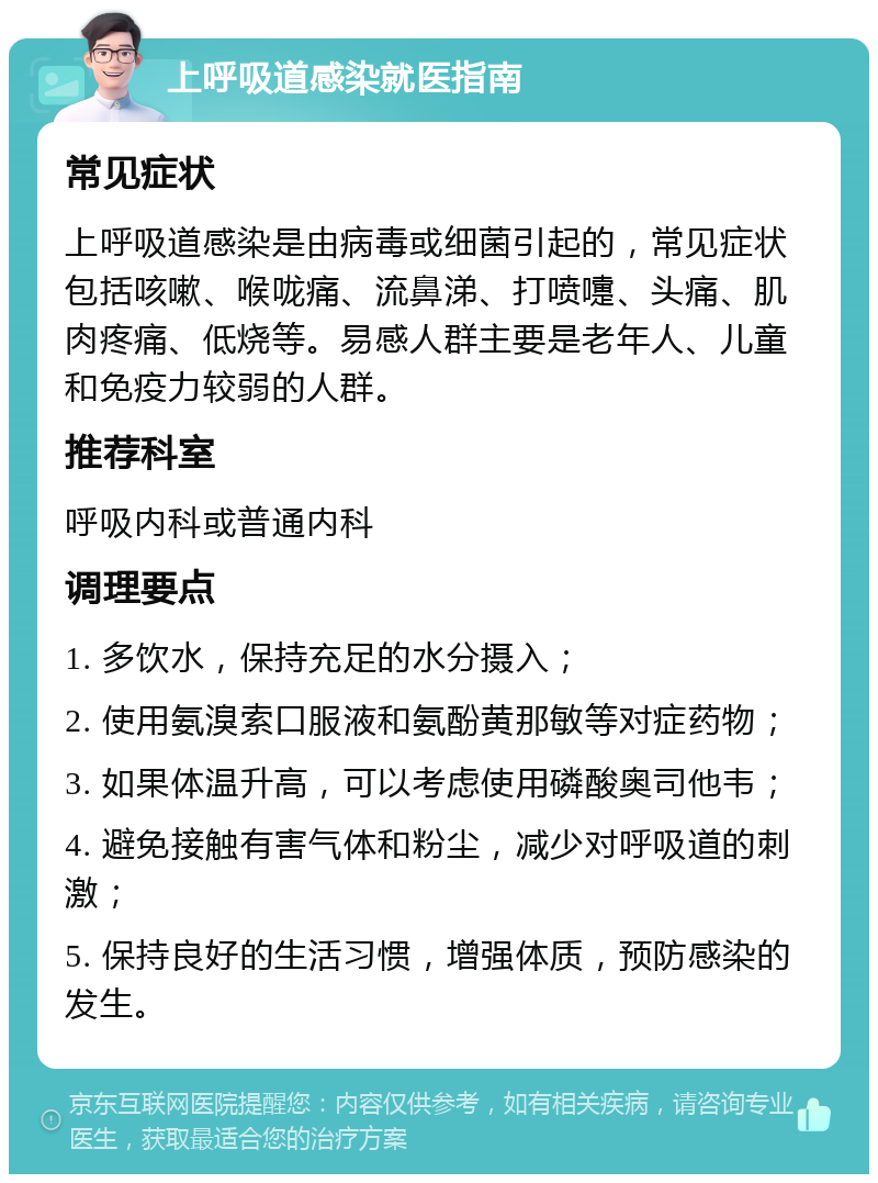 上呼吸道感染就医指南 常见症状 上呼吸道感染是由病毒或细菌引起的，常见症状包括咳嗽、喉咙痛、流鼻涕、打喷嚏、头痛、肌肉疼痛、低烧等。易感人群主要是老年人、儿童和免疫力较弱的人群。 推荐科室 呼吸内科或普通内科 调理要点 1. 多饮水，保持充足的水分摄入； 2. 使用氨溴索口服液和氨酚黄那敏等对症药物； 3. 如果体温升高，可以考虑使用磷酸奥司他韦； 4. 避免接触有害气体和粉尘，减少对呼吸道的刺激； 5. 保持良好的生活习惯，增强体质，预防感染的发生。