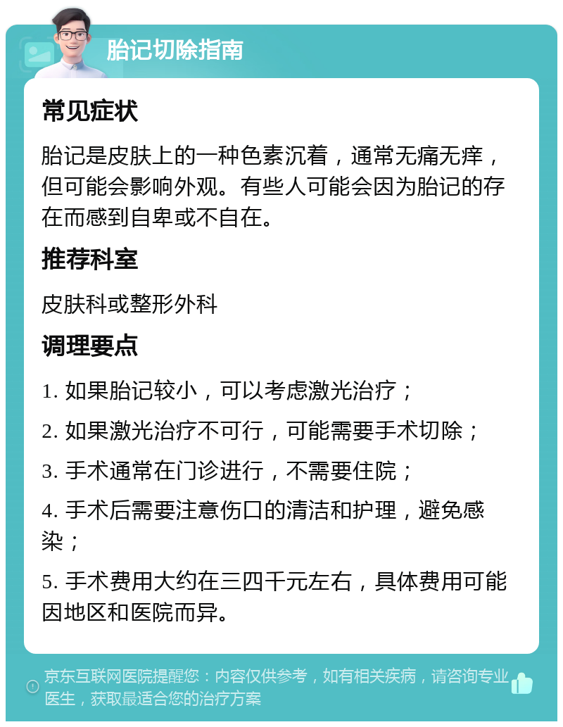 胎记切除指南 常见症状 胎记是皮肤上的一种色素沉着，通常无痛无痒，但可能会影响外观。有些人可能会因为胎记的存在而感到自卑或不自在。 推荐科室 皮肤科或整形外科 调理要点 1. 如果胎记较小，可以考虑激光治疗； 2. 如果激光治疗不可行，可能需要手术切除； 3. 手术通常在门诊进行，不需要住院； 4. 手术后需要注意伤口的清洁和护理，避免感染； 5. 手术费用大约在三四千元左右，具体费用可能因地区和医院而异。