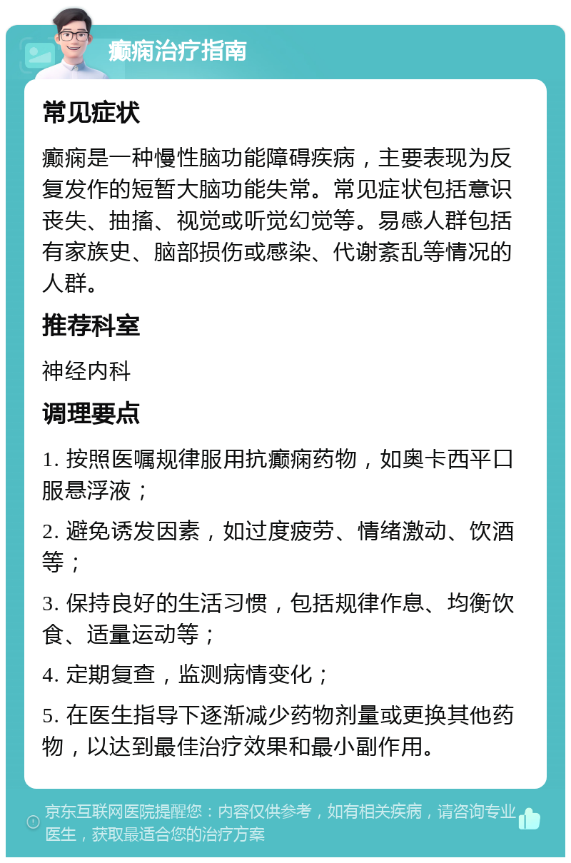 癫痫治疗指南 常见症状 癫痫是一种慢性脑功能障碍疾病，主要表现为反复发作的短暂大脑功能失常。常见症状包括意识丧失、抽搐、视觉或听觉幻觉等。易感人群包括有家族史、脑部损伤或感染、代谢紊乱等情况的人群。 推荐科室 神经内科 调理要点 1. 按照医嘱规律服用抗癫痫药物，如奥卡西平口服悬浮液； 2. 避免诱发因素，如过度疲劳、情绪激动、饮酒等； 3. 保持良好的生活习惯，包括规律作息、均衡饮食、适量运动等； 4. 定期复查，监测病情变化； 5. 在医生指导下逐渐减少药物剂量或更换其他药物，以达到最佳治疗效果和最小副作用。