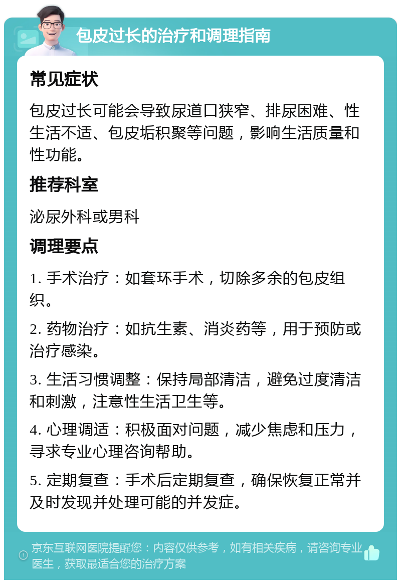 包皮过长的治疗和调理指南 常见症状 包皮过长可能会导致尿道口狭窄、排尿困难、性生活不适、包皮垢积聚等问题，影响生活质量和性功能。 推荐科室 泌尿外科或男科 调理要点 1. 手术治疗：如套环手术，切除多余的包皮组织。 2. 药物治疗：如抗生素、消炎药等，用于预防或治疗感染。 3. 生活习惯调整：保持局部清洁，避免过度清洁和刺激，注意性生活卫生等。 4. 心理调适：积极面对问题，减少焦虑和压力，寻求专业心理咨询帮助。 5. 定期复查：手术后定期复查，确保恢复正常并及时发现并处理可能的并发症。