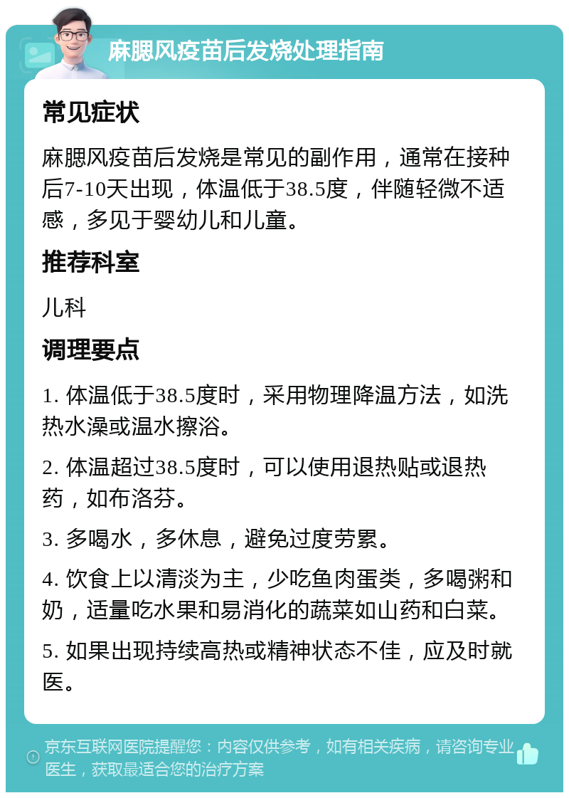 麻腮风疫苗后发烧处理指南 常见症状 麻腮风疫苗后发烧是常见的副作用，通常在接种后7-10天出现，体温低于38.5度，伴随轻微不适感，多见于婴幼儿和儿童。 推荐科室 儿科 调理要点 1. 体温低于38.5度时，采用物理降温方法，如洗热水澡或温水擦浴。 2. 体温超过38.5度时，可以使用退热贴或退热药，如布洛芬。 3. 多喝水，多休息，避免过度劳累。 4. 饮食上以清淡为主，少吃鱼肉蛋类，多喝粥和奶，适量吃水果和易消化的蔬菜如山药和白菜。 5. 如果出现持续高热或精神状态不佳，应及时就医。