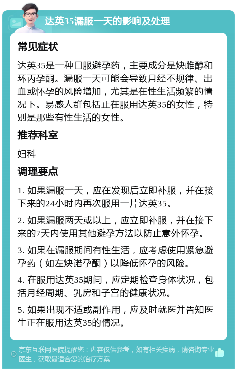 达英35漏服一天的影响及处理 常见症状 达英35是一种口服避孕药，主要成分是炔雌醇和环丙孕酮。漏服一天可能会导致月经不规律、出血或怀孕的风险增加，尤其是在性生活频繁的情况下。易感人群包括正在服用达英35的女性，特别是那些有性生活的女性。 推荐科室 妇科 调理要点 1. 如果漏服一天，应在发现后立即补服，并在接下来的24小时内再次服用一片达英35。 2. 如果漏服两天或以上，应立即补服，并在接下来的7天内使用其他避孕方法以防止意外怀孕。 3. 如果在漏服期间有性生活，应考虑使用紧急避孕药（如左炔诺孕酮）以降低怀孕的风险。 4. 在服用达英35期间，应定期检查身体状况，包括月经周期、乳房和子宫的健康状况。 5. 如果出现不适或副作用，应及时就医并告知医生正在服用达英35的情况。