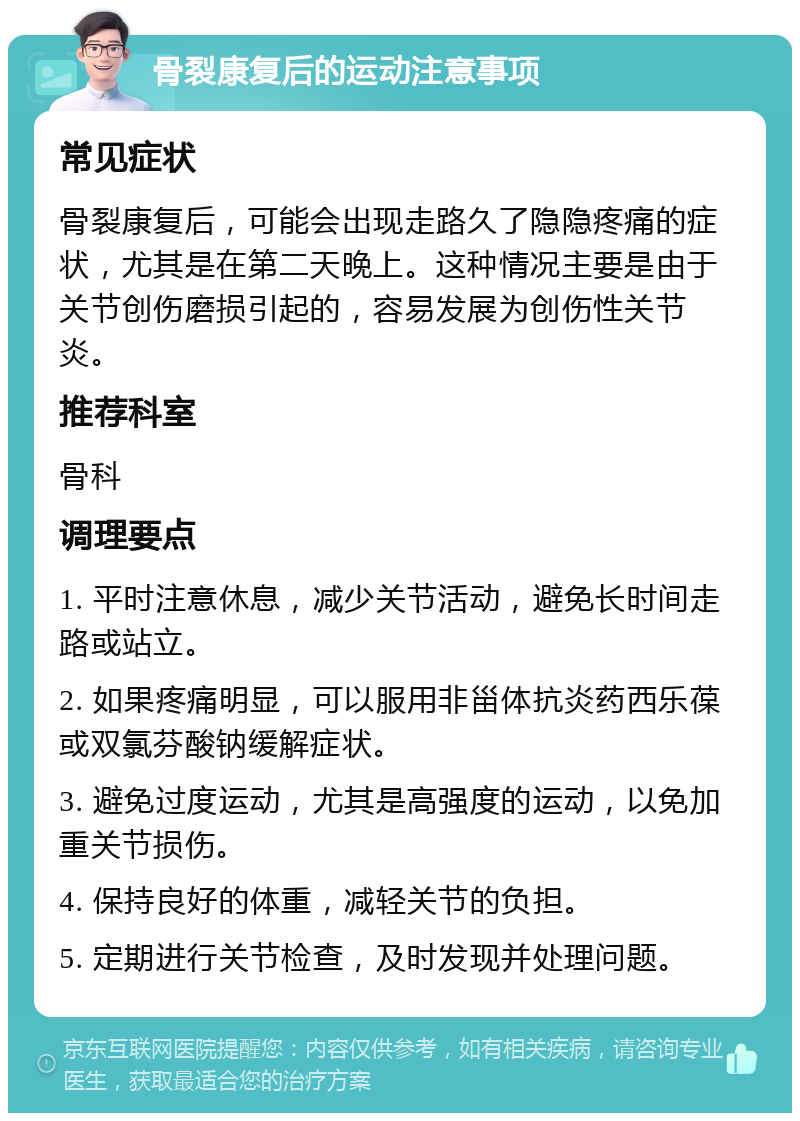 骨裂康复后的运动注意事项 常见症状 骨裂康复后，可能会出现走路久了隐隐疼痛的症状，尤其是在第二天晚上。这种情况主要是由于关节创伤磨损引起的，容易发展为创伤性关节炎。 推荐科室 骨科 调理要点 1. 平时注意休息，减少关节活动，避免长时间走路或站立。 2. 如果疼痛明显，可以服用非甾体抗炎药西乐葆或双氯芬酸钠缓解症状。 3. 避免过度运动，尤其是高强度的运动，以免加重关节损伤。 4. 保持良好的体重，减轻关节的负担。 5. 定期进行关节检查，及时发现并处理问题。