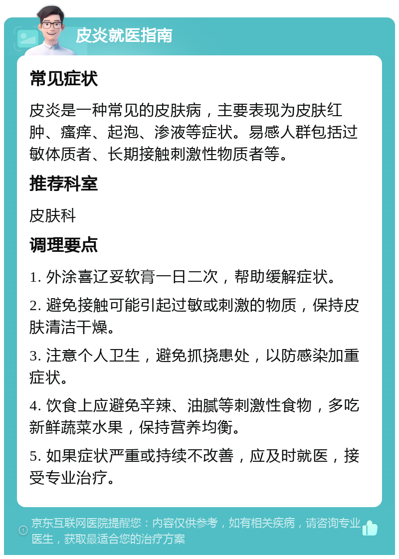 皮炎就医指南 常见症状 皮炎是一种常见的皮肤病，主要表现为皮肤红肿、瘙痒、起泡、渗液等症状。易感人群包括过敏体质者、长期接触刺激性物质者等。 推荐科室 皮肤科 调理要点 1. 外涂喜辽妥软膏一日二次，帮助缓解症状。 2. 避免接触可能引起过敏或刺激的物质，保持皮肤清洁干燥。 3. 注意个人卫生，避免抓挠患处，以防感染加重症状。 4. 饮食上应避免辛辣、油腻等刺激性食物，多吃新鲜蔬菜水果，保持营养均衡。 5. 如果症状严重或持续不改善，应及时就医，接受专业治疗。