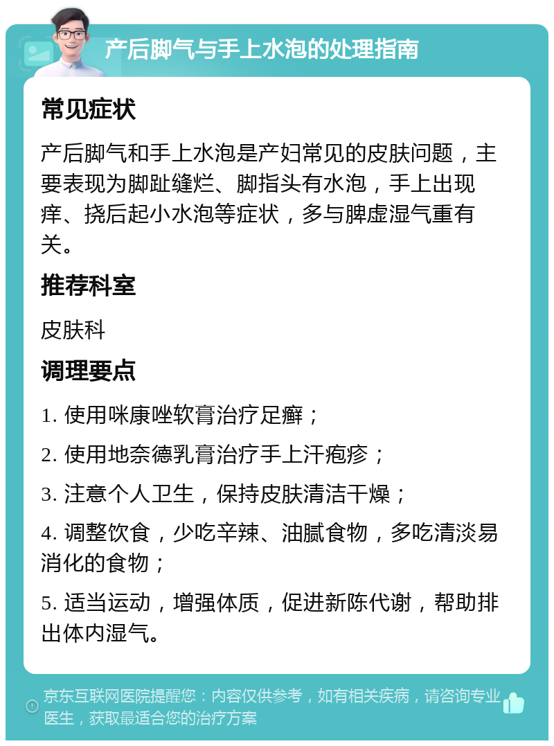 产后脚气与手上水泡的处理指南 常见症状 产后脚气和手上水泡是产妇常见的皮肤问题，主要表现为脚趾缝烂、脚指头有水泡，手上出现痒、挠后起小水泡等症状，多与脾虚湿气重有关。 推荐科室 皮肤科 调理要点 1. 使用咪康唑软膏治疗足癣； 2. 使用地奈德乳膏治疗手上汗疱疹； 3. 注意个人卫生，保持皮肤清洁干燥； 4. 调整饮食，少吃辛辣、油腻食物，多吃清淡易消化的食物； 5. 适当运动，增强体质，促进新陈代谢，帮助排出体内湿气。