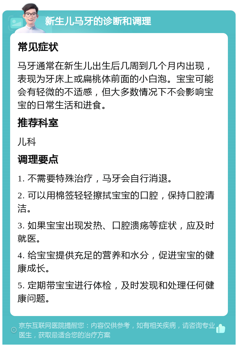 新生儿马牙的诊断和调理 常见症状 马牙通常在新生儿出生后几周到几个月内出现，表现为牙床上或扁桃体前面的小白泡。宝宝可能会有轻微的不适感，但大多数情况下不会影响宝宝的日常生活和进食。 推荐科室 儿科 调理要点 1. 不需要特殊治疗，马牙会自行消退。 2. 可以用棉签轻轻擦拭宝宝的口腔，保持口腔清洁。 3. 如果宝宝出现发热、口腔溃疡等症状，应及时就医。 4. 给宝宝提供充足的营养和水分，促进宝宝的健康成长。 5. 定期带宝宝进行体检，及时发现和处理任何健康问题。