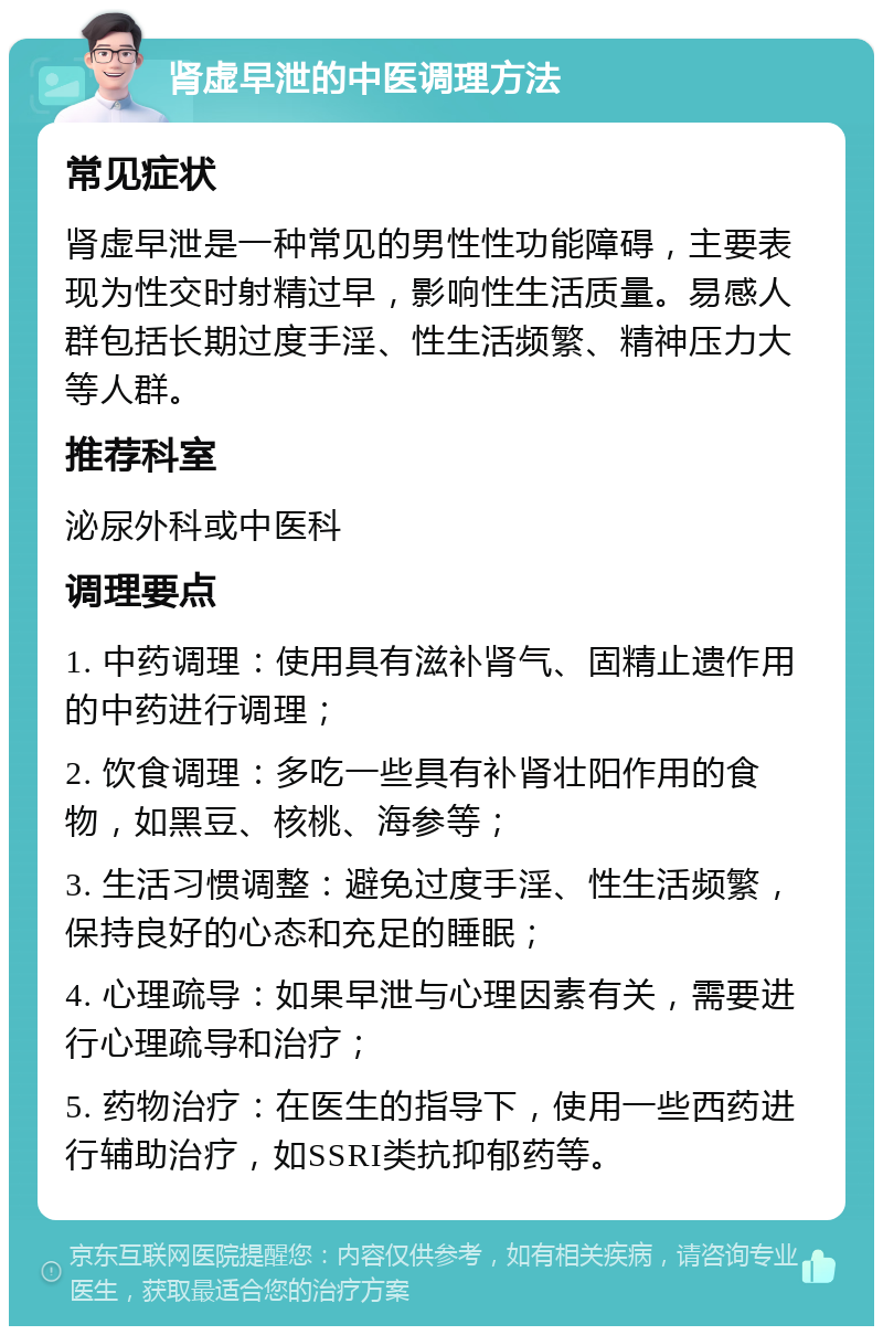 肾虚早泄的中医调理方法 常见症状 肾虚早泄是一种常见的男性性功能障碍，主要表现为性交时射精过早，影响性生活质量。易感人群包括长期过度手淫、性生活频繁、精神压力大等人群。 推荐科室 泌尿外科或中医科 调理要点 1. 中药调理：使用具有滋补肾气、固精止遗作用的中药进行调理； 2. 饮食调理：多吃一些具有补肾壮阳作用的食物，如黑豆、核桃、海参等； 3. 生活习惯调整：避免过度手淫、性生活频繁，保持良好的心态和充足的睡眠； 4. 心理疏导：如果早泄与心理因素有关，需要进行心理疏导和治疗； 5. 药物治疗：在医生的指导下，使用一些西药进行辅助治疗，如SSRI类抗抑郁药等。