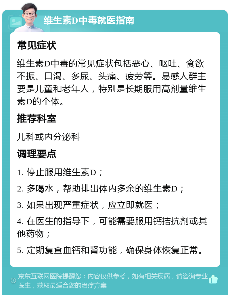 维生素D中毒就医指南 常见症状 维生素D中毒的常见症状包括恶心、呕吐、食欲不振、口渴、多尿、头痛、疲劳等。易感人群主要是儿童和老年人，特别是长期服用高剂量维生素D的个体。 推荐科室 儿科或内分泌科 调理要点 1. 停止服用维生素D； 2. 多喝水，帮助排出体内多余的维生素D； 3. 如果出现严重症状，应立即就医； 4. 在医生的指导下，可能需要服用钙拮抗剂或其他药物； 5. 定期复查血钙和肾功能，确保身体恢复正常。