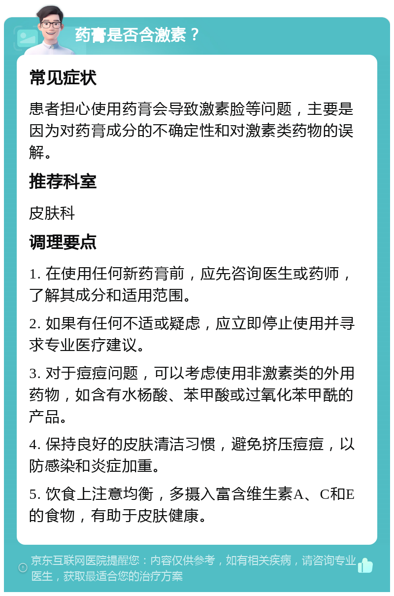 药膏是否含激素？ 常见症状 患者担心使用药膏会导致激素脸等问题，主要是因为对药膏成分的不确定性和对激素类药物的误解。 推荐科室 皮肤科 调理要点 1. 在使用任何新药膏前，应先咨询医生或药师，了解其成分和适用范围。 2. 如果有任何不适或疑虑，应立即停止使用并寻求专业医疗建议。 3. 对于痘痘问题，可以考虑使用非激素类的外用药物，如含有水杨酸、苯甲酸或过氧化苯甲酰的产品。 4. 保持良好的皮肤清洁习惯，避免挤压痘痘，以防感染和炎症加重。 5. 饮食上注意均衡，多摄入富含维生素A、C和E的食物，有助于皮肤健康。