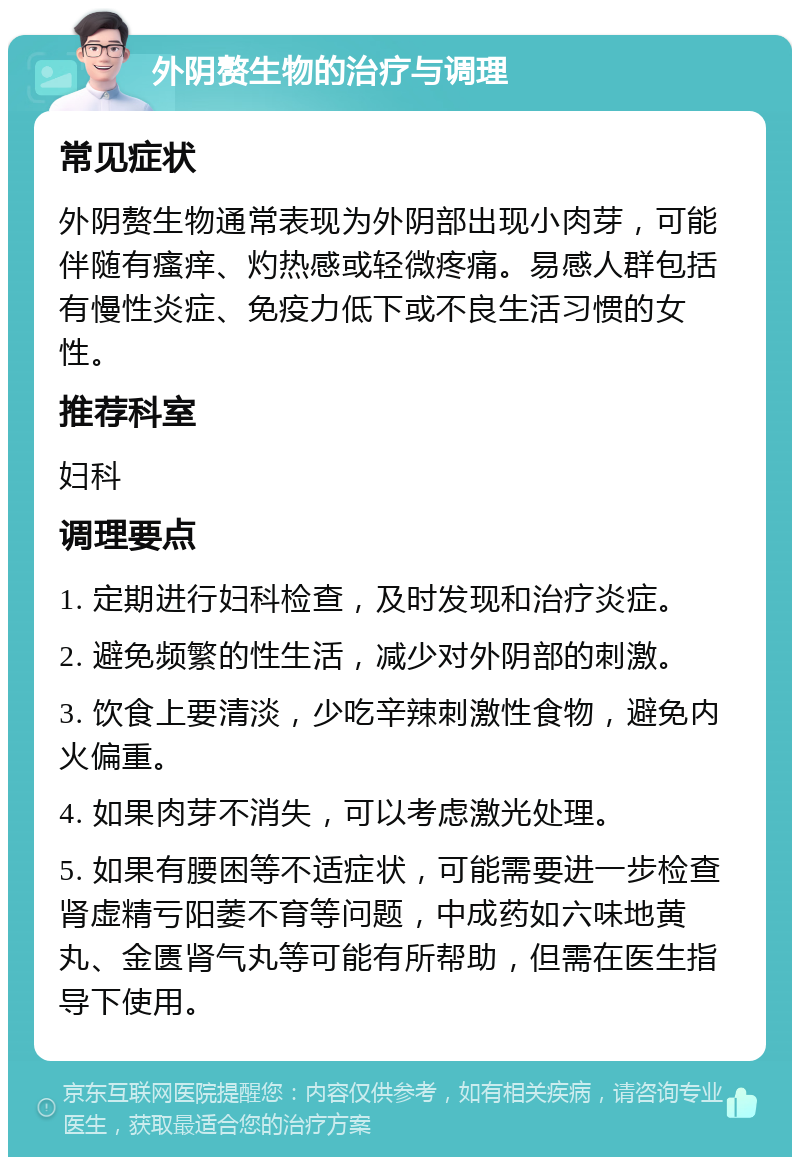 外阴赘生物的治疗与调理 常见症状 外阴赘生物通常表现为外阴部出现小肉芽，可能伴随有瘙痒、灼热感或轻微疼痛。易感人群包括有慢性炎症、免疫力低下或不良生活习惯的女性。 推荐科室 妇科 调理要点 1. 定期进行妇科检查，及时发现和治疗炎症。 2. 避免频繁的性生活，减少对外阴部的刺激。 3. 饮食上要清淡，少吃辛辣刺激性食物，避免内火偏重。 4. 如果肉芽不消失，可以考虑激光处理。 5. 如果有腰困等不适症状，可能需要进一步检查肾虚精亏阳萎不育等问题，中成药如六味地黄丸、金匮肾气丸等可能有所帮助，但需在医生指导下使用。