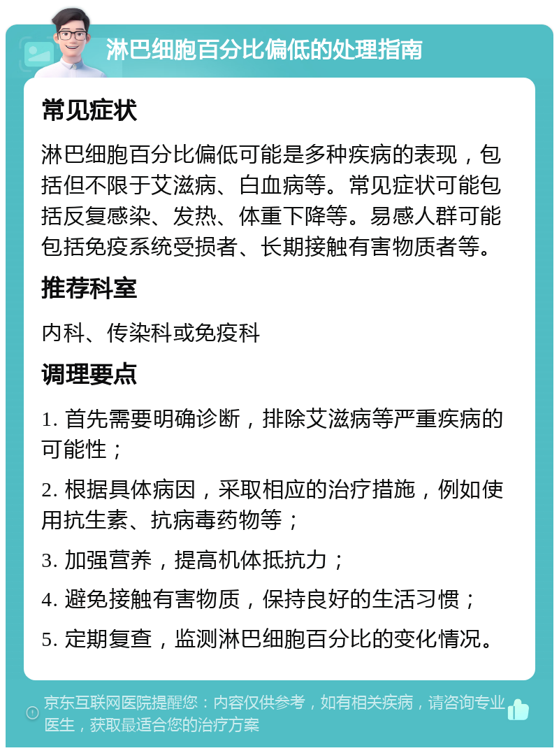 淋巴细胞百分比偏低的处理指南 常见症状 淋巴细胞百分比偏低可能是多种疾病的表现，包括但不限于艾滋病、白血病等。常见症状可能包括反复感染、发热、体重下降等。易感人群可能包括免疫系统受损者、长期接触有害物质者等。 推荐科室 内科、传染科或免疫科 调理要点 1. 首先需要明确诊断，排除艾滋病等严重疾病的可能性； 2. 根据具体病因，采取相应的治疗措施，例如使用抗生素、抗病毒药物等； 3. 加强营养，提高机体抵抗力； 4. 避免接触有害物质，保持良好的生活习惯； 5. 定期复查，监测淋巴细胞百分比的变化情况。