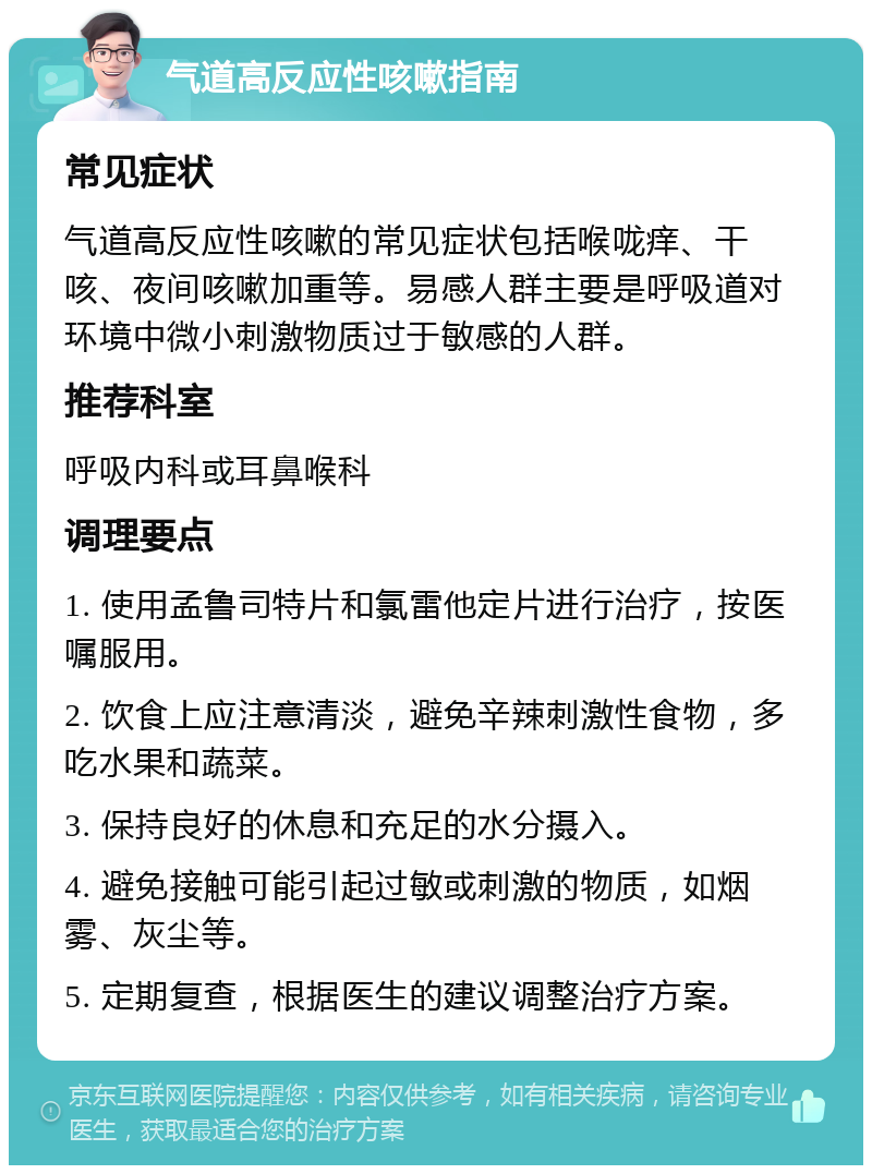 气道高反应性咳嗽指南 常见症状 气道高反应性咳嗽的常见症状包括喉咙痒、干咳、夜间咳嗽加重等。易感人群主要是呼吸道对环境中微小刺激物质过于敏感的人群。 推荐科室 呼吸内科或耳鼻喉科 调理要点 1. 使用孟鲁司特片和氯雷他定片进行治疗，按医嘱服用。 2. 饮食上应注意清淡，避免辛辣刺激性食物，多吃水果和蔬菜。 3. 保持良好的休息和充足的水分摄入。 4. 避免接触可能引起过敏或刺激的物质，如烟雾、灰尘等。 5. 定期复查，根据医生的建议调整治疗方案。