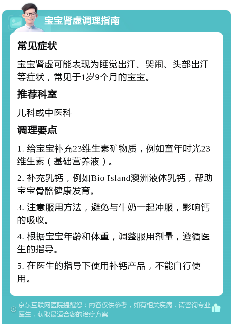 宝宝肾虚调理指南 常见症状 宝宝肾虚可能表现为睡觉出汗、哭闹、头部出汗等症状，常见于1岁9个月的宝宝。 推荐科室 儿科或中医科 调理要点 1. 给宝宝补充23维生素矿物质，例如童年时光23维生素（基础营养液）。 2. 补充乳钙，例如Bio Island澳洲液体乳钙，帮助宝宝骨骼健康发育。 3. 注意服用方法，避免与牛奶一起冲服，影响钙的吸收。 4. 根据宝宝年龄和体重，调整服用剂量，遵循医生的指导。 5. 在医生的指导下使用补钙产品，不能自行使用。