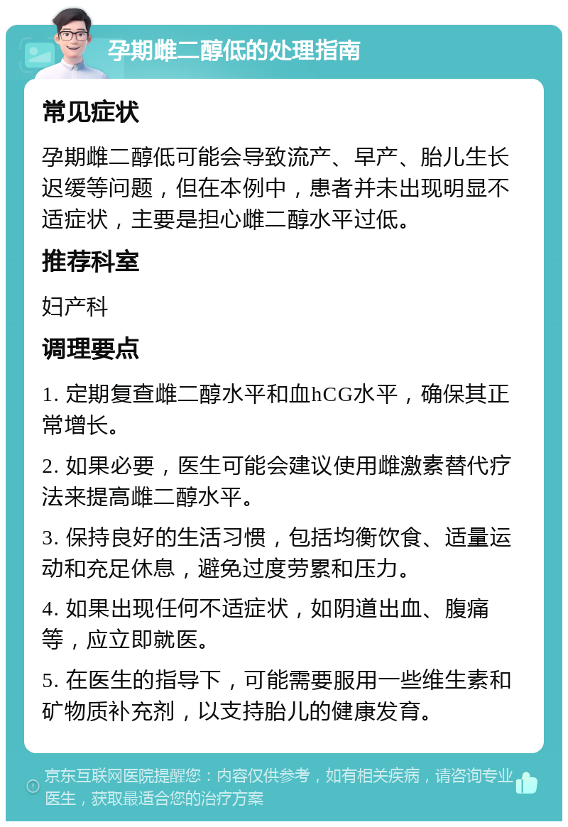 孕期雌二醇低的处理指南 常见症状 孕期雌二醇低可能会导致流产、早产、胎儿生长迟缓等问题，但在本例中，患者并未出现明显不适症状，主要是担心雌二醇水平过低。 推荐科室 妇产科 调理要点 1. 定期复查雌二醇水平和血hCG水平，确保其正常增长。 2. 如果必要，医生可能会建议使用雌激素替代疗法来提高雌二醇水平。 3. 保持良好的生活习惯，包括均衡饮食、适量运动和充足休息，避免过度劳累和压力。 4. 如果出现任何不适症状，如阴道出血、腹痛等，应立即就医。 5. 在医生的指导下，可能需要服用一些维生素和矿物质补充剂，以支持胎儿的健康发育。