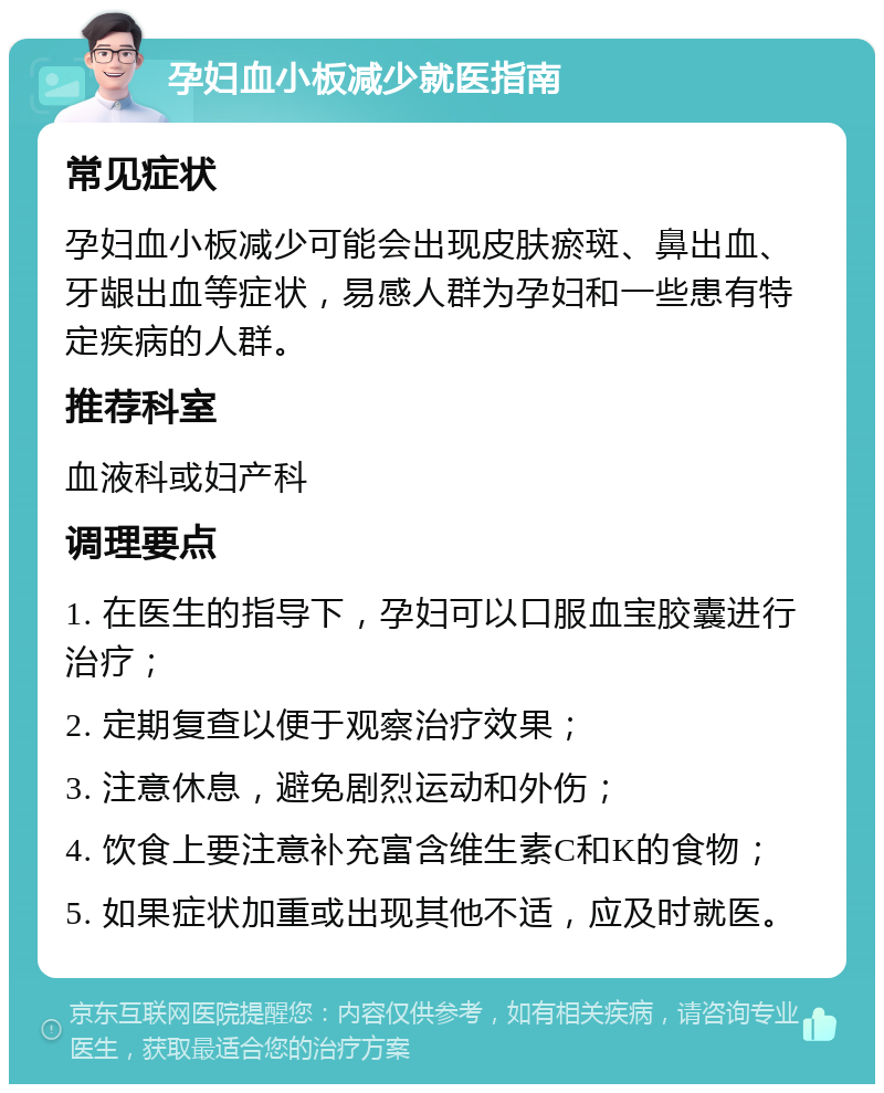 孕妇血小板减少就医指南 常见症状 孕妇血小板减少可能会出现皮肤瘀斑、鼻出血、牙龈出血等症状，易感人群为孕妇和一些患有特定疾病的人群。 推荐科室 血液科或妇产科 调理要点 1. 在医生的指导下，孕妇可以口服血宝胶囊进行治疗； 2. 定期复查以便于观察治疗效果； 3. 注意休息，避免剧烈运动和外伤； 4. 饮食上要注意补充富含维生素C和K的食物； 5. 如果症状加重或出现其他不适，应及时就医。