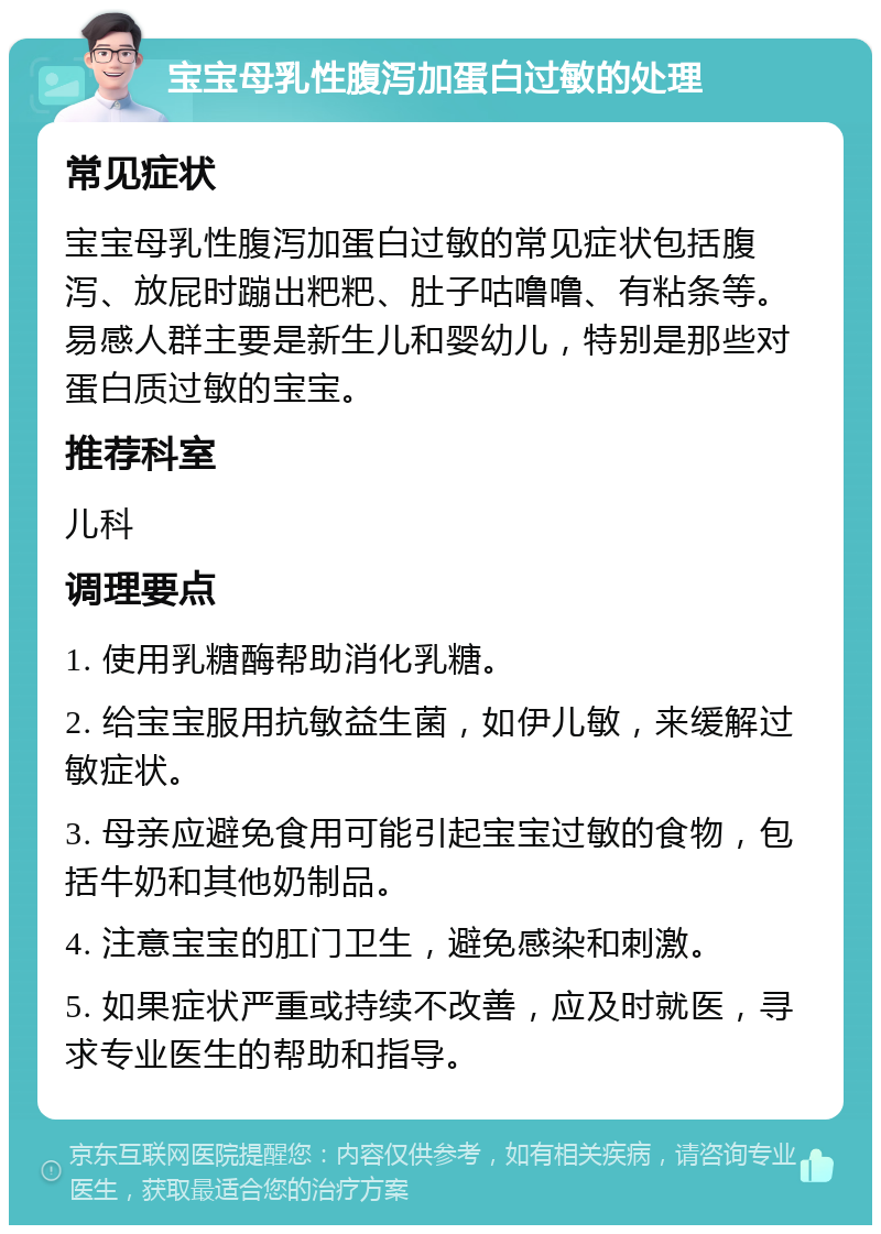 宝宝母乳性腹泻加蛋白过敏的处理 常见症状 宝宝母乳性腹泻加蛋白过敏的常见症状包括腹泻、放屁时蹦出粑粑、肚子咕噜噜、有粘条等。易感人群主要是新生儿和婴幼儿，特别是那些对蛋白质过敏的宝宝。 推荐科室 儿科 调理要点 1. 使用乳糖酶帮助消化乳糖。 2. 给宝宝服用抗敏益生菌，如伊儿敏，来缓解过敏症状。 3. 母亲应避免食用可能引起宝宝过敏的食物，包括牛奶和其他奶制品。 4. 注意宝宝的肛门卫生，避免感染和刺激。 5. 如果症状严重或持续不改善，应及时就医，寻求专业医生的帮助和指导。