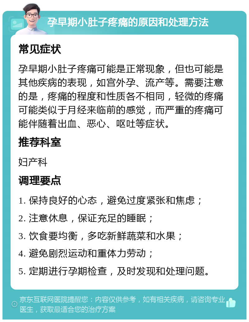 孕早期小肚子疼痛的原因和处理方法 常见症状 孕早期小肚子疼痛可能是正常现象，但也可能是其他疾病的表现，如宫外孕、流产等。需要注意的是，疼痛的程度和性质各不相同，轻微的疼痛可能类似于月经来临前的感觉，而严重的疼痛可能伴随着出血、恶心、呕吐等症状。 推荐科室 妇产科 调理要点 1. 保持良好的心态，避免过度紧张和焦虑； 2. 注意休息，保证充足的睡眠； 3. 饮食要均衡，多吃新鲜蔬菜和水果； 4. 避免剧烈运动和重体力劳动； 5. 定期进行孕期检查，及时发现和处理问题。