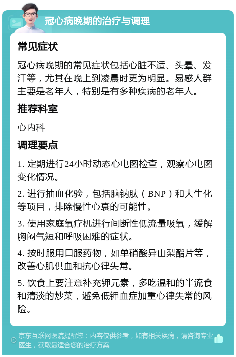 冠心病晚期的治疗与调理 常见症状 冠心病晚期的常见症状包括心脏不适、头晕、发汗等，尤其在晚上到凌晨时更为明显。易感人群主要是老年人，特别是有多种疾病的老年人。 推荐科室 心内科 调理要点 1. 定期进行24小时动态心电图检查，观察心电图变化情况。 2. 进行抽血化验，包括脑钠肽（BNP）和大生化等项目，排除慢性心衰的可能性。 3. 使用家庭氧疗机进行间断性低流量吸氧，缓解胸闷气短和呼吸困难的症状。 4. 按时服用口服药物，如单硝酸异山梨酯片等，改善心肌供血和抗心律失常。 5. 饮食上要注意补充钾元素，多吃温和的半流食和清淡的炒菜，避免低钾血症加重心律失常的风险。