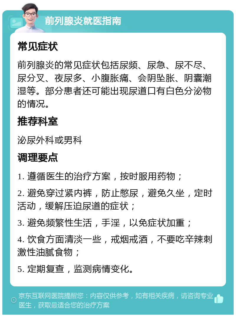 前列腺炎就医指南 常见症状 前列腺炎的常见症状包括尿频、尿急、尿不尽、尿分叉、夜尿多、小腹胀痛、会阴坠胀、阴囊潮湿等。部分患者还可能出现尿道口有白色分泌物的情况。 推荐科室 泌尿外科或男科 调理要点 1. 遵循医生的治疗方案，按时服用药物； 2. 避免穿过紧内裤，防止憋尿，避免久坐，定时活动，缓解压迫尿道的症状； 3. 避免频繁性生活，手淫，以免症状加重； 4. 饮食方面清淡一些，戒烟戒酒，不要吃辛辣刺激性油腻食物； 5. 定期复查，监测病情变化。