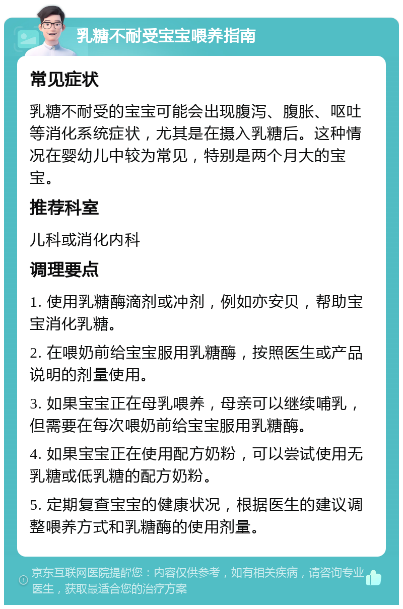 乳糖不耐受宝宝喂养指南 常见症状 乳糖不耐受的宝宝可能会出现腹泻、腹胀、呕吐等消化系统症状，尤其是在摄入乳糖后。这种情况在婴幼儿中较为常见，特别是两个月大的宝宝。 推荐科室 儿科或消化内科 调理要点 1. 使用乳糖酶滴剂或冲剂，例如亦安贝，帮助宝宝消化乳糖。 2. 在喂奶前给宝宝服用乳糖酶，按照医生或产品说明的剂量使用。 3. 如果宝宝正在母乳喂养，母亲可以继续哺乳，但需要在每次喂奶前给宝宝服用乳糖酶。 4. 如果宝宝正在使用配方奶粉，可以尝试使用无乳糖或低乳糖的配方奶粉。 5. 定期复查宝宝的健康状况，根据医生的建议调整喂养方式和乳糖酶的使用剂量。