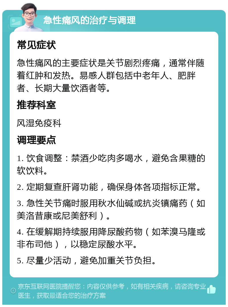 急性痛风的治疗与调理 常见症状 急性痛风的主要症状是关节剧烈疼痛，通常伴随着红肿和发热。易感人群包括中老年人、肥胖者、长期大量饮酒者等。 推荐科室 风湿免疫科 调理要点 1. 饮食调整：禁酒少吃肉多喝水，避免含果糖的软饮料。 2. 定期复查肝肾功能，确保身体各项指标正常。 3. 急性关节痛时服用秋水仙碱或抗炎镇痛药（如美洛昔康或尼美舒利）。 4. 在缓解期持续服用降尿酸药物（如苯溴马隆或非布司他），以稳定尿酸水平。 5. 尽量少活动，避免加重关节负担。