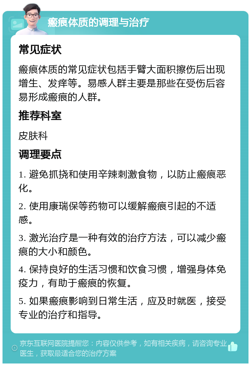 瘢痕体质的调理与治疗 常见症状 瘢痕体质的常见症状包括手臂大面积擦伤后出现增生、发痒等。易感人群主要是那些在受伤后容易形成瘢痕的人群。 推荐科室 皮肤科 调理要点 1. 避免抓挠和使用辛辣刺激食物，以防止瘢痕恶化。 2. 使用康瑞保等药物可以缓解瘢痕引起的不适感。 3. 激光治疗是一种有效的治疗方法，可以减少瘢痕的大小和颜色。 4. 保持良好的生活习惯和饮食习惯，增强身体免疫力，有助于瘢痕的恢复。 5. 如果瘢痕影响到日常生活，应及时就医，接受专业的治疗和指导。