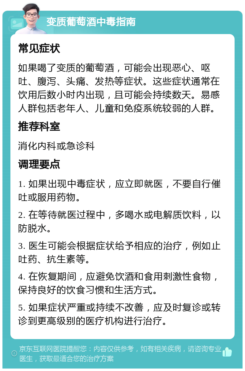 变质葡萄酒中毒指南 常见症状 如果喝了变质的葡萄酒，可能会出现恶心、呕吐、腹泻、头痛、发热等症状。这些症状通常在饮用后数小时内出现，且可能会持续数天。易感人群包括老年人、儿童和免疫系统较弱的人群。 推荐科室 消化内科或急诊科 调理要点 1. 如果出现中毒症状，应立即就医，不要自行催吐或服用药物。 2. 在等待就医过程中，多喝水或电解质饮料，以防脱水。 3. 医生可能会根据症状给予相应的治疗，例如止吐药、抗生素等。 4. 在恢复期间，应避免饮酒和食用刺激性食物，保持良好的饮食习惯和生活方式。 5. 如果症状严重或持续不改善，应及时复诊或转诊到更高级别的医疗机构进行治疗。