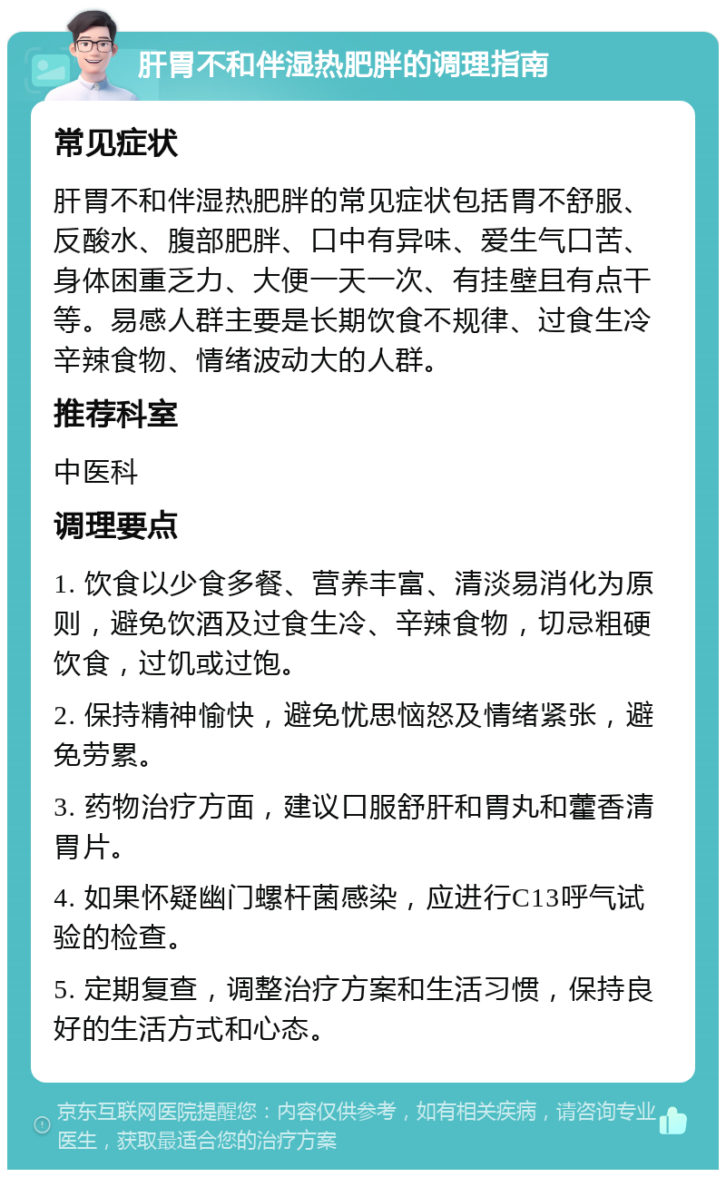 肝胃不和伴湿热肥胖的调理指南 常见症状 肝胃不和伴湿热肥胖的常见症状包括胃不舒服、反酸水、腹部肥胖、口中有异味、爱生气口苦、身体困重乏力、大便一天一次、有挂壁且有点干等。易感人群主要是长期饮食不规律、过食生冷辛辣食物、情绪波动大的人群。 推荐科室 中医科 调理要点 1. 饮食以少食多餐、营养丰富、清淡易消化为原则，避免饮酒及过食生冷、辛辣食物，切忌粗硬饮食，过饥或过饱。 2. 保持精神愉快，避免忧思恼怒及情绪紧张，避免劳累。 3. 药物治疗方面，建议口服舒肝和胃丸和藿香清胃片。 4. 如果怀疑幽门螺杆菌感染，应进行C13呼气试验的检查。 5. 定期复查，调整治疗方案和生活习惯，保持良好的生活方式和心态。