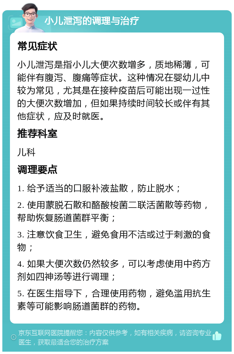 小儿泄泻的调理与治疗 常见症状 小儿泄泻是指小儿大便次数增多，质地稀薄，可能伴有腹泻、腹痛等症状。这种情况在婴幼儿中较为常见，尤其是在接种疫苗后可能出现一过性的大便次数增加，但如果持续时间较长或伴有其他症状，应及时就医。 推荐科室 儿科 调理要点 1. 给予适当的口服补液盐散，防止脱水； 2. 使用蒙脱石散和酪酸梭菌二联活菌散等药物，帮助恢复肠道菌群平衡； 3. 注意饮食卫生，避免食用不洁或过于刺激的食物； 4. 如果大便次数仍然较多，可以考虑使用中药方剂如四神汤等进行调理； 5. 在医生指导下，合理使用药物，避免滥用抗生素等可能影响肠道菌群的药物。