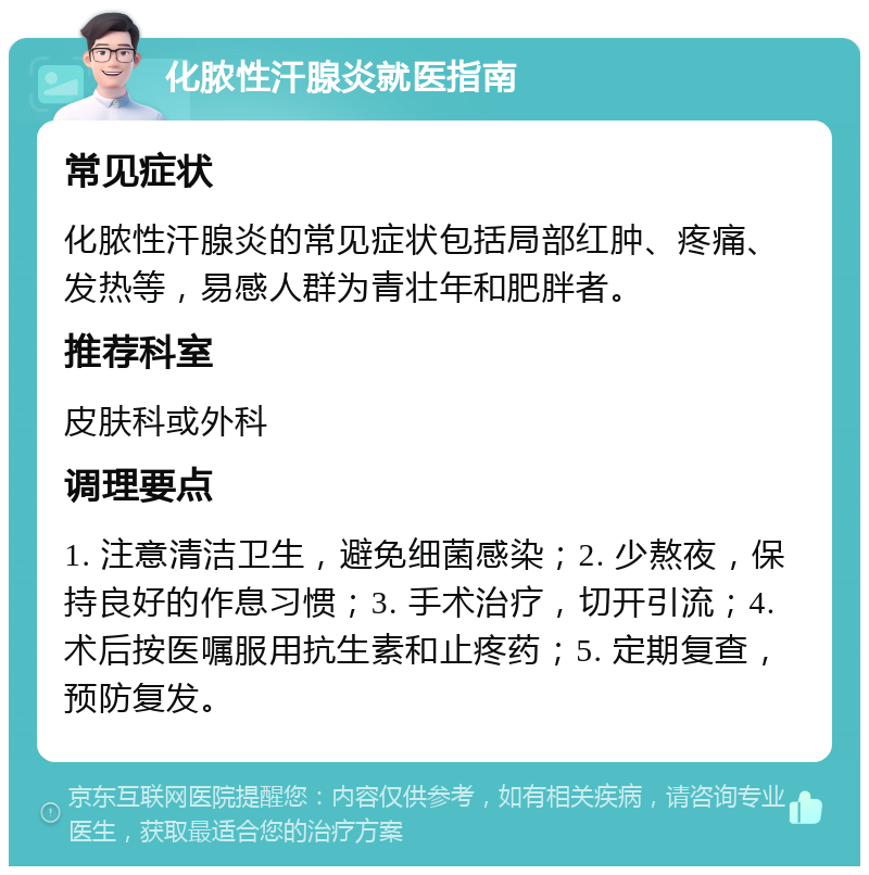 化脓性汗腺炎就医指南 常见症状 化脓性汗腺炎的常见症状包括局部红肿、疼痛、发热等，易感人群为青壮年和肥胖者。 推荐科室 皮肤科或外科 调理要点 1. 注意清洁卫生，避免细菌感染；2. 少熬夜，保持良好的作息习惯；3. 手术治疗，切开引流；4. 术后按医嘱服用抗生素和止疼药；5. 定期复查，预防复发。