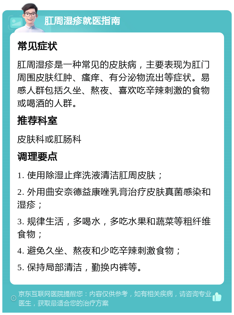 肛周湿疹就医指南 常见症状 肛周湿疹是一种常见的皮肤病，主要表现为肛门周围皮肤红肿、瘙痒、有分泌物流出等症状。易感人群包括久坐、熬夜、喜欢吃辛辣刺激的食物或喝酒的人群。 推荐科室 皮肤科或肛肠科 调理要点 1. 使用除湿止痒洗液清洁肛周皮肤； 2. 外用曲安奈德益康唑乳膏治疗皮肤真菌感染和湿疹； 3. 规律生活，多喝水，多吃水果和蔬菜等粗纤维食物； 4. 避免久坐、熬夜和少吃辛辣刺激食物； 5. 保持局部清洁，勤换内裤等。