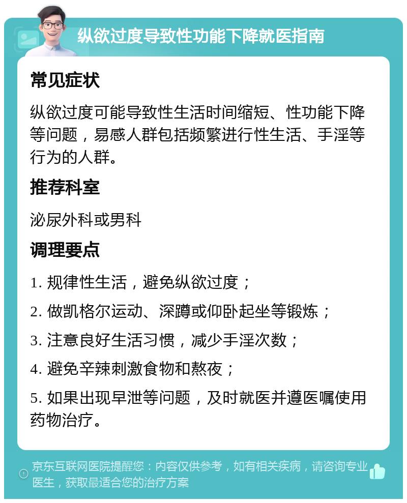 纵欲过度导致性功能下降就医指南 常见症状 纵欲过度可能导致性生活时间缩短、性功能下降等问题，易感人群包括频繁进行性生活、手淫等行为的人群。 推荐科室 泌尿外科或男科 调理要点 1. 规律性生活，避免纵欲过度； 2. 做凯格尔运动、深蹲或仰卧起坐等锻炼； 3. 注意良好生活习惯，减少手淫次数； 4. 避免辛辣刺激食物和熬夜； 5. 如果出现早泄等问题，及时就医并遵医嘱使用药物治疗。