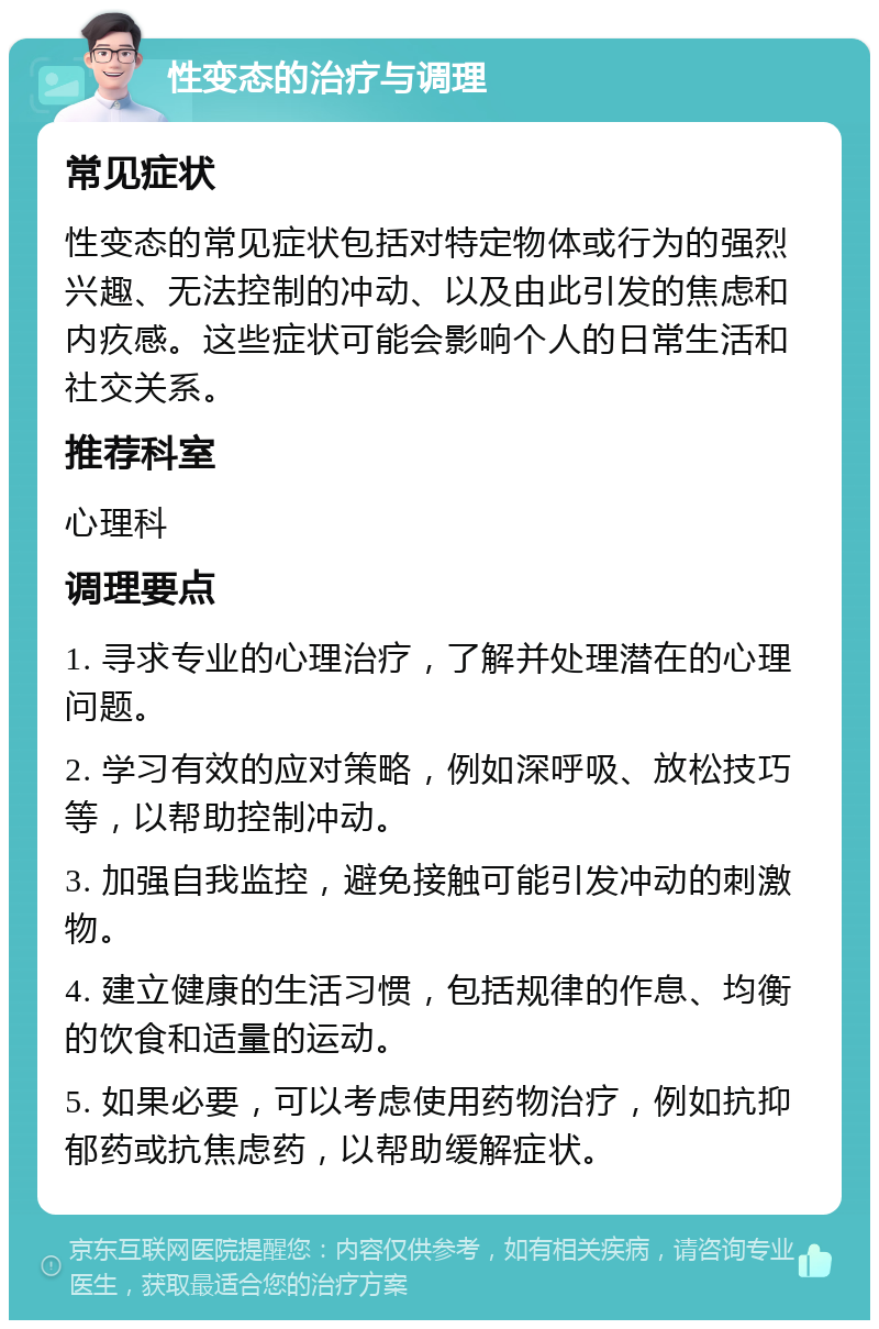 性变态的治疗与调理 常见症状 性变态的常见症状包括对特定物体或行为的强烈兴趣、无法控制的冲动、以及由此引发的焦虑和内疚感。这些症状可能会影响个人的日常生活和社交关系。 推荐科室 心理科 调理要点 1. 寻求专业的心理治疗，了解并处理潜在的心理问题。 2. 学习有效的应对策略，例如深呼吸、放松技巧等，以帮助控制冲动。 3. 加强自我监控，避免接触可能引发冲动的刺激物。 4. 建立健康的生活习惯，包括规律的作息、均衡的饮食和适量的运动。 5. 如果必要，可以考虑使用药物治疗，例如抗抑郁药或抗焦虑药，以帮助缓解症状。