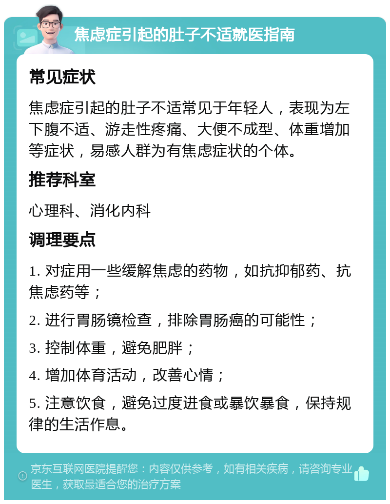 焦虑症引起的肚子不适就医指南 常见症状 焦虑症引起的肚子不适常见于年轻人，表现为左下腹不适、游走性疼痛、大便不成型、体重增加等症状，易感人群为有焦虑症状的个体。 推荐科室 心理科、消化内科 调理要点 1. 对症用一些缓解焦虑的药物，如抗抑郁药、抗焦虑药等； 2. 进行胃肠镜检查，排除胃肠癌的可能性； 3. 控制体重，避免肥胖； 4. 增加体育活动，改善心情； 5. 注意饮食，避免过度进食或暴饮暴食，保持规律的生活作息。