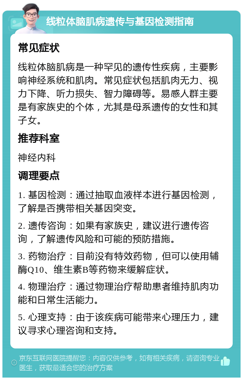 线粒体脑肌病遗传与基因检测指南 常见症状 线粒体脑肌病是一种罕见的遗传性疾病，主要影响神经系统和肌肉。常见症状包括肌肉无力、视力下降、听力损失、智力障碍等。易感人群主要是有家族史的个体，尤其是母系遗传的女性和其子女。 推荐科室 神经内科 调理要点 1. 基因检测：通过抽取血液样本进行基因检测，了解是否携带相关基因突变。 2. 遗传咨询：如果有家族史，建议进行遗传咨询，了解遗传风险和可能的预防措施。 3. 药物治疗：目前没有特效药物，但可以使用辅酶Q10、维生素B等药物来缓解症状。 4. 物理治疗：通过物理治疗帮助患者维持肌肉功能和日常生活能力。 5. 心理支持：由于该疾病可能带来心理压力，建议寻求心理咨询和支持。